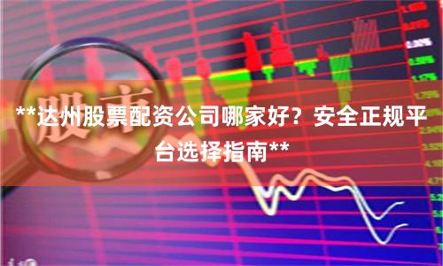 **达州股票配资公司哪家好？安全正规平台选择指南**