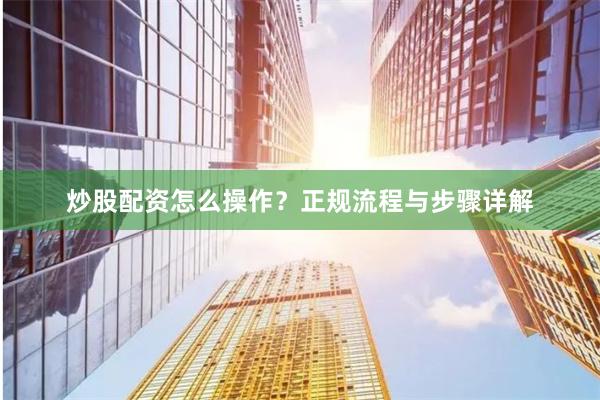 炒股配资怎么操作？正规流程与步骤详解