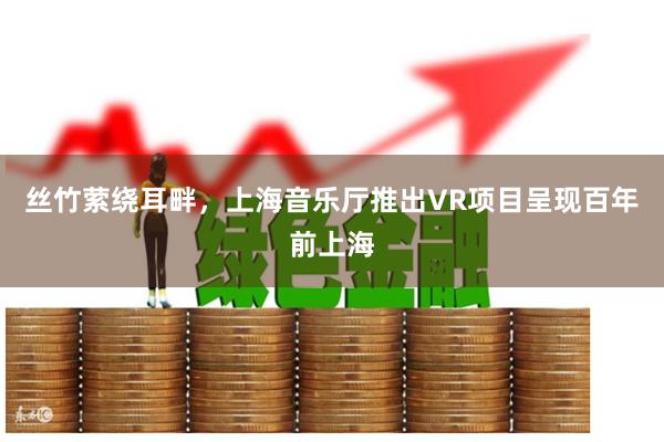 丝竹萦绕耳畔，上海音乐厅推出VR项目呈现百年前上海
