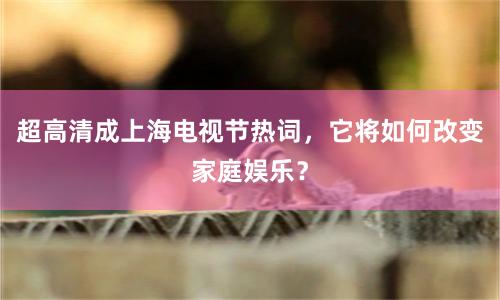 超高清成上海电视节热词，它将如何改变家庭娱乐？