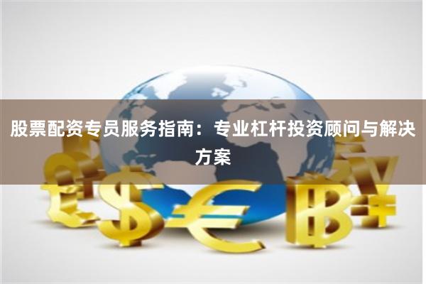 股票配资专员服务指南：专业杠杆投资顾问与解决方案