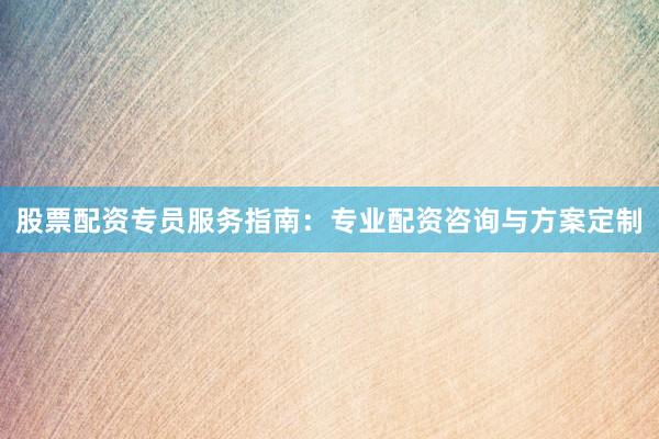 股票配资专员服务指南：专业配资咨询与方案定制